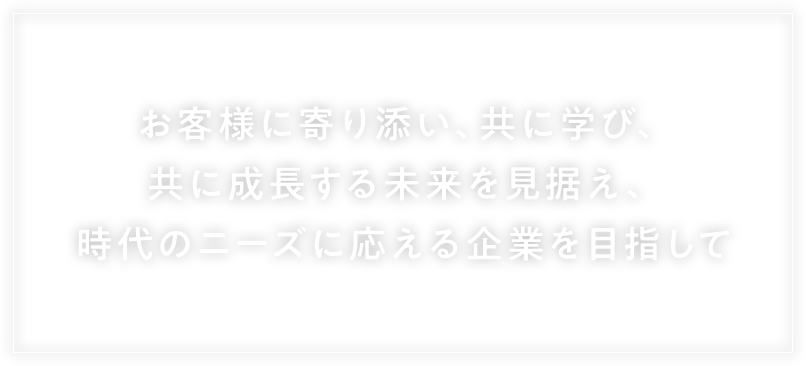 お客様に寄り添い、ともに学び、ともに成長する未来を見据え、時代のニーズに応える企業を目指して