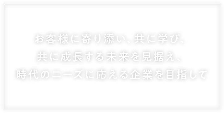 お客様に寄り添い、ともに学び、ともに成長する未来を見据え、時代のニーズに応える企業を目指して